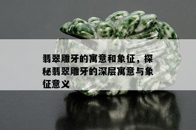 翡翠雕牙的寓意和象征，探秘翡翠雕牙的深层寓意与象征意义