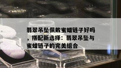 翡翠吊坠佩戴蜜蜡链子好吗，搭配新选择：翡翠吊坠与蜜蜡链子的完美组合