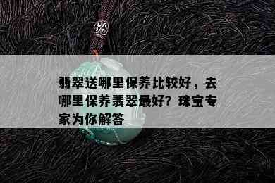 翡翠送哪里保养比较好，去哪里保养翡翠更好？珠宝专家为你解答