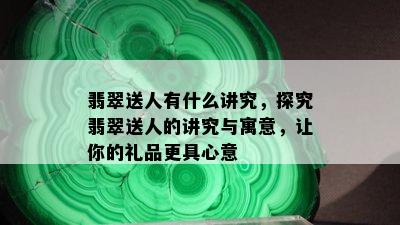 翡翠送人有什么讲究，探究翡翠送人的讲究与寓意，让你的礼品更具心意