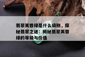 翡翠芙蓉绿是什么级别，探秘翡翠之谜：揭秘翡翠芙蓉绿的等级与价值