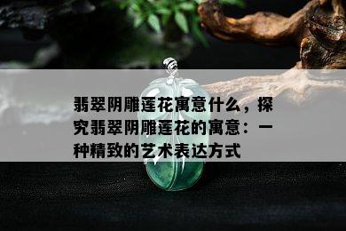 翡翠阴雕莲花寓意什么，探究翡翠阴雕莲花的寓意：一种精致的艺术表达方式