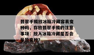 翡翠手镯放冰箱冷藏容易变种吗，存放翡翠手镯的注意事项：放入冰箱冷藏是否会导致变种？