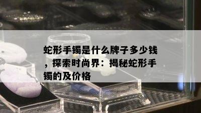 蛇形手镯是什么牌子多少钱，探索时尚界：揭秘蛇形手镯的及价格