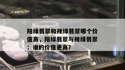 阳绿翡翠和辣绿翡翠哪个价值高，阳绿翡翠与辣绿翡翠：谁的价值更高？