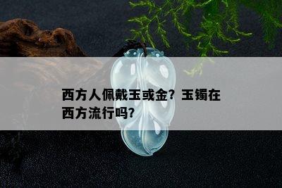 西方人佩戴玉或金？玉镯在西方流行吗？