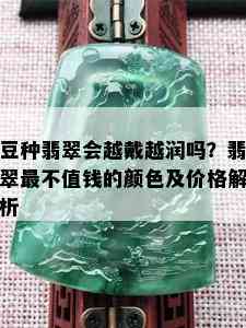 豆种翡翠会越戴越润吗？翡翠最不值钱的颜色及价格解析