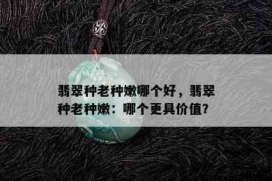 翡翠种老种嫩哪个好，翡翠种老种嫩：哪个更具价值？