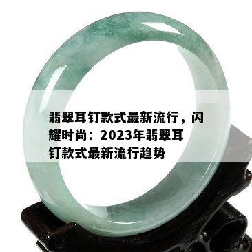 翡翠耳钉款式最新流行，闪耀时尚：2023年翡翠耳钉款式最新流行趋势