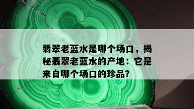 翡翠老蓝水是哪个场口，揭秘翡翠老蓝水的产地：它是来自哪个场口的珍品？