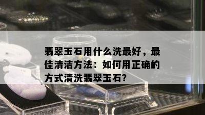 翡翠玉石用什么洗更好，更佳清洁方法：如何用正确的方式清洗翡翠玉石？