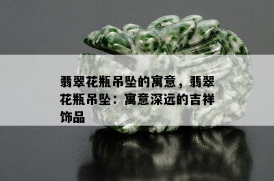 翡翠花瓶吊坠的寓意，翡翠花瓶吊坠：寓意深远的吉祥饰品