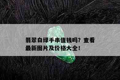 翡翠白绿手串值钱吗？查看最新图片及价格大全！