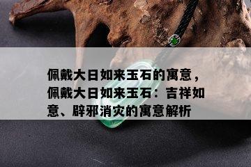 佩戴大日如来玉石的寓意，佩戴大日如来玉石：吉祥如意、辟邪消灾的寓意解析