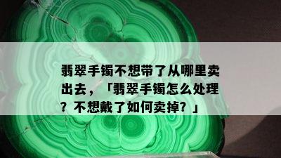 翡翠手镯不想带了从哪里卖出去，「翡翠手镯怎么处理？不想戴了如何卖掉？」