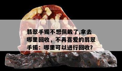 翡翠手镯不想佩戴了,拿去哪里回收，不再喜爱的翡翠手镯：哪里可以进行回收？