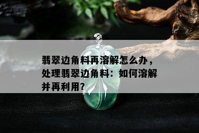 翡翠边角料再溶解怎么办，处理翡翠边角料：如何溶解并再利用？