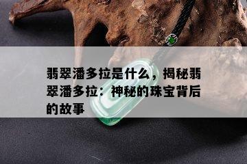 翡翠潘多拉是什么，揭秘翡翠潘多拉：神秘的珠宝背后的故事