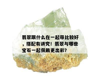 翡翠跟什么在一起带比较好，搭配有讲究！翡翠与哪些宝石一起佩戴更出彩？