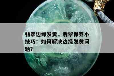 翡翠边缘发黄，翡翠保养小技巧：如何解决边缘发黄问题？