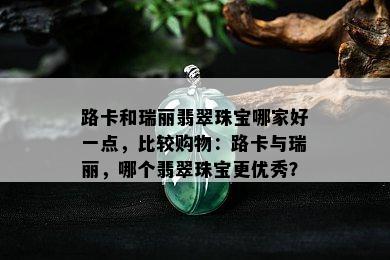 路卡和瑞丽翡翠珠宝哪家好一点，比较购物：路卡与瑞丽，哪个翡翠珠宝更优秀？