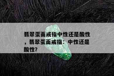 翡翠蛋面戒指中性还是酸性，翡翠蛋面戒指：中性还是酸性？