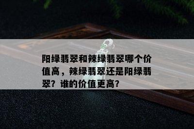 阳绿翡翠和辣绿翡翠哪个价值高，辣绿翡翠还是阳绿翡翠？谁的价值更高？