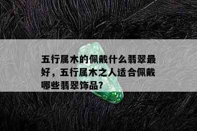 五行属木的佩戴什么翡翠更好，五行属木之人适合佩戴哪些翡翠饰品？