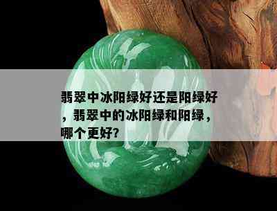 翡翠中冰阳绿好还是阳绿好，翡翠中的冰阳绿和阳绿，哪个更好？