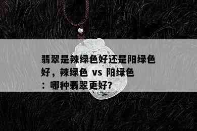 翡翠是辣绿色好还是阳绿色好，辣绿色 vs 阳绿色：哪种翡翠更好？