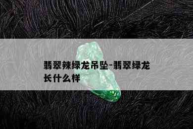 翡翠辣绿龙吊坠-翡翠绿龙长什么样