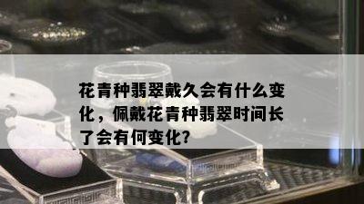 花青种翡翠戴久会有什么变化，佩戴花青种翡翠时间长了会有何变化？