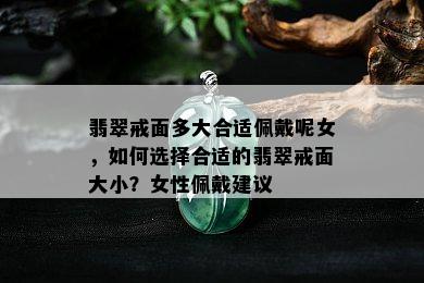 翡翠戒面多大合适佩戴呢女，如何选择合适的翡翠戒面大小？女性佩戴建议