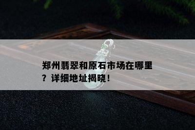 郑州翡翠和原石市场在哪里？详细地址揭晓！