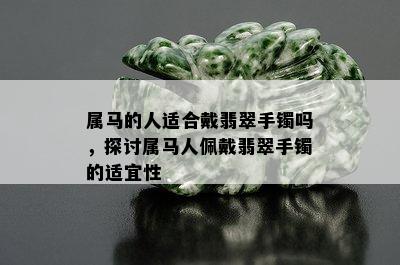 属马的人适合戴翡翠手镯吗，探讨属马人佩戴翡翠手镯的适宜性