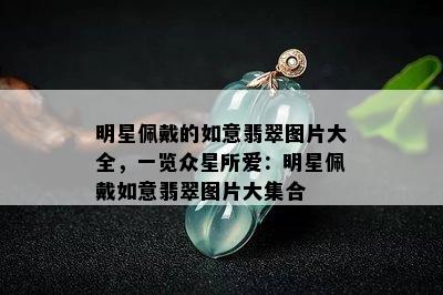 明星佩戴的如意翡翠图片大全，一览众星所爱：明星佩戴如意翡翠图片大集合