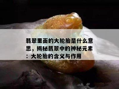 翡翠里面的大轮胎是什么意思，揭秘翡翠中的神秘元素：大轮胎的含义与作用