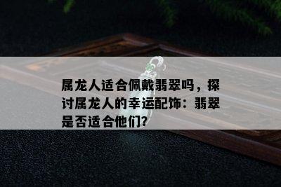 属龙人适合佩戴翡翠吗，探讨属龙人的幸运配饰：翡翠是否适合他们？