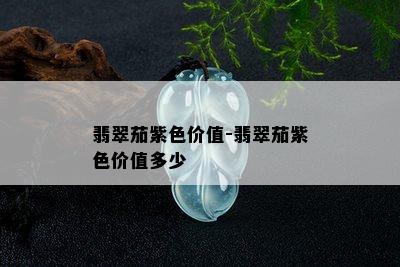 翡翠茄紫色价值-翡翠茄紫色价值多少