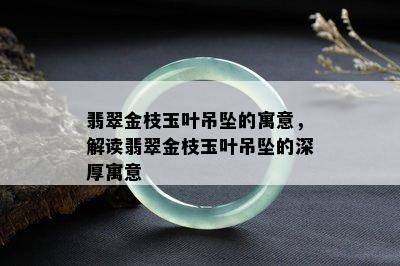 翡翠金枝玉叶吊坠的寓意，解读翡翠金枝玉叶吊坠的深厚寓意