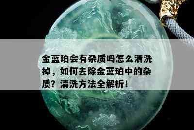 金蓝珀会有杂质吗怎么清洗掉，如何去除金蓝珀中的杂质？清洗方法全解析！