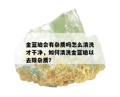 金蓝珀会有杂质吗怎么清洗才干净，如何清洗金蓝珀以去除杂质？