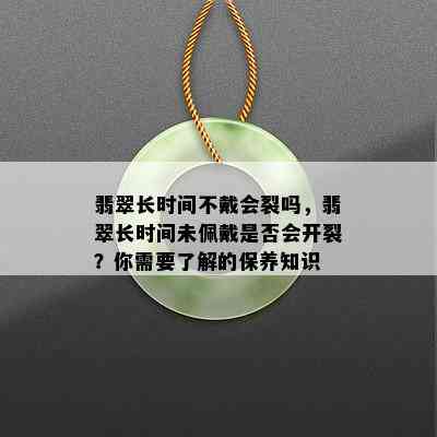 翡翠长时间不戴会裂吗，翡翠长时间未佩戴是否会开裂？你需要了解的保养知识