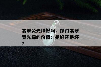 翡翠荧光绿好吗，探讨翡翠荧光绿的价值：是好还是坏？