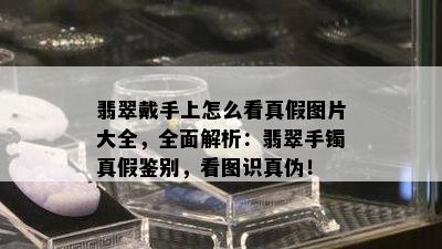 翡翠戴手上怎么看真假图片大全，全面解析：翡翠手镯真假鉴别，看图识真伪！