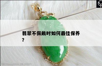 翡翠不佩戴时如何更佳保养？