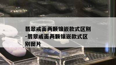 翡翠戒面两颗镶嵌款式区别-翡翠戒面两颗镶嵌款式区别图片