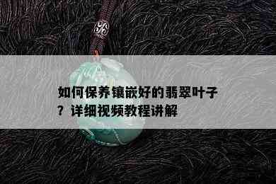 如何保养镶嵌好的翡翠叶子？详细视频教程讲解