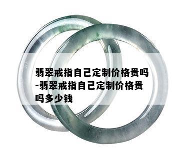 翡翠戒指自己定制价格贵吗-翡翠戒指自己定制价格贵吗多少钱