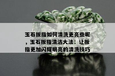 玉石扳指如何清洗更亮些呢，玉石扳指清洁大法：让扳指更加闪耀明亮的清洗技巧